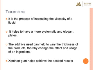 THICKENING
 It is the process of increasing the viscosity of a
liquid.
 It helps to have a more systematic and elegant
plates.
 The additive used can help to vary the thickness of
the products, thereby change the effect and usage
of an ingredient.
 Xanthan gum helps achieve the desired results
 