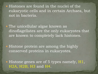 Histones are found in the nuclei of the
eukaryotic cells and in certain Archaea, but
not in bacteria.
 The unicellular algae known as
dinoflagellates are the only eukaryotes that
are known to completely lack histones.
 Histone protein are among the highly
conserved proteins in eukaryotes.
 Histone genes are of 5 types namely, H1,
H2A, H2B, H3 and H4.
 