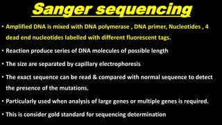 Sanger sequencing
• Amplified DNA is mixed with DNA polymerase , DNA primer, Nucleotides , 4
dead end nucleotides labelled with different fluorescent tags.
• Reaction produce series of DNA molecules of possible length
• The size are separated by capillary electrophoresis
• The exact sequence can be read & compared with normal sequence to detect
the presence of the mutations.
• Particularly used when analysis of large genes or multiple genes is required.
• This is consider gold standard for sequencing determination
 