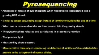 Pyrosequencing
• Advantage of release of pyrophosphate when nucleotide is incorporated into a
growing DNA strand.
• Similar to sanger sequencing except instead of terminator nucleotides one at a time
• When one or more nucleotides are incorporated into the growing strands
• The pyrophosphate released and participated in a secondary reaction
• That produce light
• Measured by photo detector.
• More sensitive than sanger sequencing for detection of as little as 5% mutated alleles
present in the background of normal alleles.
 