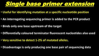 Single base primer extension
• Useful for identifying mutation at a specific nucleotide position
• An interrogating sequencing primer is added to the PCR product
• Binds only one base upstream of the target
• Differentially coloured terminator fluorescent nucleotides also used
• Very sensitive to detect 1-2% of mutated alleles.
• Disadvantage is only producing one base pair of sequencing data
 