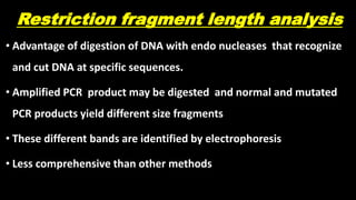 Restriction fragment length analysis
• Advantage of digestion of DNA with endo nucleases that recognize
and cut DNA at specific sequences.
• Amplified PCR product may be digested and normal and mutated
PCR products yield different size fragments
• These different bands are identified by electrophoresis
• Less comprehensive than other methods
 