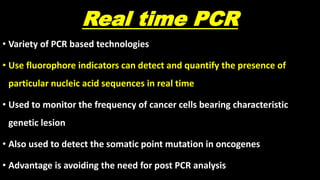 Real time PCR
• Variety of PCR based technologies
• Use fluorophore indicators can detect and quantify the presence of
particular nucleic acid sequences in real time
• Used to monitor the frequency of cancer cells bearing characteristic
genetic lesion
• Also used to detect the somatic point mutation in oncogenes
• Advantage is avoiding the need for post PCR analysis
 