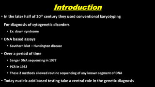 Introduction
• In the later half of 20th century they used conventional karyotyping
For diagnosis of cytogenetic disorders
• Ex: down syndrome
• DNA based assays
• Southern blot – Huntington disease
• Over a period of time
• Sanger DNA sequencing in 1977
• PCR in 1983
• These 2 methods allowed routine sequencing of any known segment of DNA
• Today nucleic acid based testing take a central role in the genetic diagnosis
 
