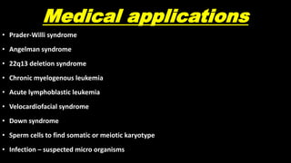 Medical applications
• Prader-Willi syndrome
• Angelman syndrome
• 22q13 deletion syndrome
• Chronic myelogenous leukemia
• Acute lymphoblastic leukemia
• Velocardiofacial syndrome
• Down syndrome
• Sperm cells to find somatic or meiotic karyotype
• Infection – suspected micro organisms
 