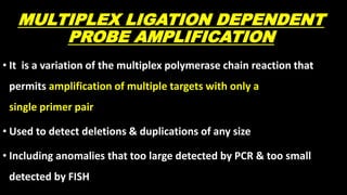 MULTIPLEX LIGATION DEPENDENT
PROBE AMPLIFICATION
• It is a variation of the multiplex polymerase chain reaction that
permits amplification of multiple targets with only a
single primer pair
• Used to detect deletions & duplications of any size
• Including anomalies that too large detected by PCR & too small
detected by FISH
 