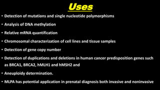 Uses
• Detection of mutations and single nucleotide polymorphisms
• Analysis of DNA methylation
• Relative mRNA quantification
• Chromosomal characterization of cell lines and tissue samples
• Detection of gene copy number
• Detection of duplications and deletions in human cancer predisposition genes such
as BRCA1, BRCA2, hMLH1 and hMSH2 and
• Aneuploidy determination.
• MLPA has potential application in prenatal diagnosis both invasive and noninvasive
 