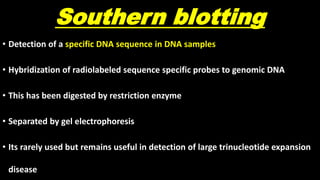 Southern blotting
• Detection of a specific DNA sequence in DNA samples
• Hybridization of radiolabeled sequence specific probes to genomic DNA
• This has been digested by restriction enzyme
• Separated by gel electrophoresis
• Its rarely used but remains useful in detection of large trinucleotide expansion
disease
 