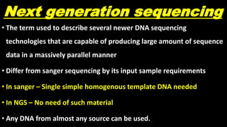 Next generation sequencing
• The term used to describe several newer DNA sequencing
technologies that are capable of producing large amount of sequence
data in a massively parallel manner
• Differ from sanger sequencing by its input sample requirements
• In sanger – Single simple homogenous template DNA needed
• In NGS – No need of such material
• Any DNA from almost any source can be used.
 