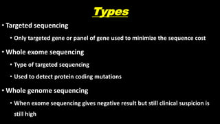 Types
• Targeted sequencing
• Only targeted gene or panel of gene used to minimize the sequence cost
• Whole exome sequencing
• Type of targeted sequencing
• Used to detect protein coding mutations
• Whole genome sequencing
• When exome sequencing gives negative result but still clinical suspicion is
still high
 