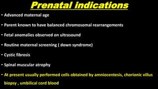 Prenatal indications
• Advanced maternal age
• Parent known to have balanced chromosomal rearrangements
• Fetal anomalies observed on ultrasound
• Routine maternal screening ( down syndrome)
• Cystic fibrosis
• Spinal muscular atrophy
• At present usually performed cells obtained by amniocentesis, chorionic villus
biopsy , umbilical cord blood
 
