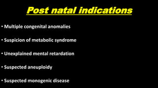 Post natal indications
• Multiple congenital anomalies
• Suspicion of metabolic syndrome
• Unexplained mental retardation
• Suspected aneuploidy
• Suspected monogenic disease
 