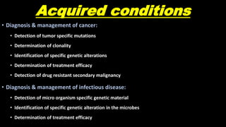Acquired conditions
• Diagnosis & management of cancer:
• Detection of tumor specific mutations
• Determination of clonality
• Identification of specific genetic alterations
• Determination of treatment efficacy
• Detection of drug resistant secondary malignancy
• Diagnosis & management of infectious disease:
• Detection of micro organism specific genetic material
• Identification of specific genetic alteration in the microbes
• Determination of treatment efficacy
 