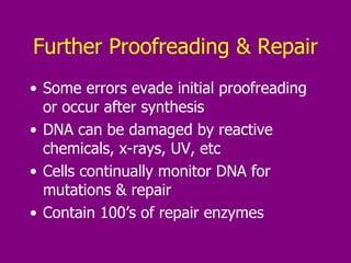 Further Proofreading & Repair Some errors evade initial proofreading or occur after synthesis DNA can be damaged by reactive chemicals, x-rays, UV, etc Cells continually monitor DNA for mutations & repair Contain 100’s of repair enzymes 
