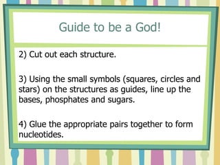 Guide to be a God!
2) Cut out each structure.
3) Using the small symbols (squares, circles and
stars) on the structures as guides, line up the
bases, phosphates and sugars.
4) Glue the appropriate pairs together to form
nucleotides.
 