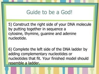 Guide to be a God!
5) Construct the right side of your DNA molecule
by putting together in sequence a
cytosine, thymine, guanine and adenine
nucleotide.
6) Complete the left side of the DNA ladder by
adding complementary nucleotides or
nucleotides that fit. Your finished model should
resemble a ladder.
 