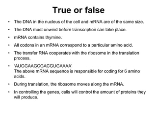 True or false
• The DNA in the nucleus of the cell and mRNA are of the same size.
• The DNA must unwind before transcription can take place.
• mRNA contains thymine.
• All codons in an mRNA correspond to a particular amino acid.
• The transfer RNA cooperates with the ribosome in the translation
process.
• ‘AUGGAAGCGACGUGAAAA’
The above mRNA sequence is responsible for coding for 6 amino
acids.
• During translation, the ribosome moves along the mRNA.
• In controlling the genes, cells will control the amount of proteins they
will produce.
 