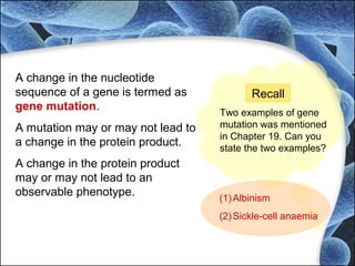 A change in the nucleotide
sequence of a gene is termed as
gene mutation.
A mutation may or may not lead to
a change in the protein product.
A change in the protein product
may or may not lead to an
observable phenotype.
Recall
Two examples of gene
mutation was mentioned
in Chapter 19. Can you
state the two examples?
(1)Albinism
(2)Sickle-cell anaemia
 