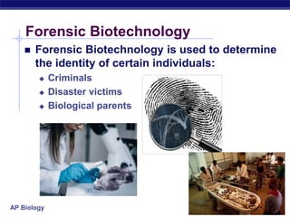 AP Biology
Forensic Biotechnology
 Forensic Biotechnology is used to determine
the identity of certain individuals:
 Criminals
 Disaster victims
 Biological parents
 