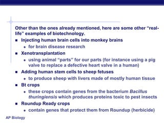 AP Biology
Other than the ones already mentioned, here are some other “real-
life” examples of biotechnology.
 Injecting human brain cells into monkey brains
 for brain disease research
 Xenotransplantation
 using animal “parts” for our parts (for instance using a pig
valve to replace a defective heart valve in a human)
 Adding human stem cells to sheep fetuses
 to produce sheep with livers made of mostly human tissue
 Bt crops
 these crops contain genes from the bacterium Bacillus
thuringiensis which produces proteins toxic to pest insects
 Roundup Ready crops
 contain genes that protect them from Roundup (herbicide)
 