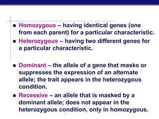 AP Biology
 Homozygous – having identical genes (one
from each parent) for a particular characteristic.
 Heterozygous – having two different genes for
a particular characteristic.
 Dominant – the allele of a gene that masks or
suppresses the expression of an alternate
allele; the trait appears in the heterozygous
condition.
 Recessive – an allele that is masked by a
dominant allele; does not appear in the
heterozygous condition, only in homozygous.
 