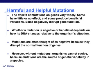 AP Biology
Harmful and Helpful Mutations
 The effects of mutations on genes vary widely. Some
have little or no effect; and some produce beneficial
variations. Some negatively disrupt gene function.
 Whether a mutation is negative or beneficial depends on
how its DNA changes relative to the organism’s situation.
 Mutations are often thought of as negative because they
disrupt the normal function of genes.
 However, without mutations, organisms cannot evolve,
because mutations are the source of genetic variability in
a species.
 