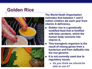 AP Biology
Golden Rice
The World Heath Organization
estimates that between 1 and 2
million children die each year from
vitamin A deficiency.
 Golden rice is a genetically
modified food that is fortified
with beta carotene, which the
human body converts into
vitamin A.
 This transgenic organism is the
result of mixing genes from a
bacterium and from daffodils into
the rice genome.
 It is not currently used due to
regulatory issues.
 Do you think we should be
able to use it?
 