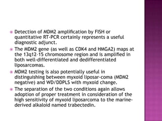  Detection of MDM2 ampliﬁcation by FISH or
quantitative RT-PCR certainly represents a useful
diagnostic adjunct.
 The MDM2 gene (as well as CDK4 and HMGA2) maps at
the 13q12–15 chromosome region and is ampliﬁed in
both well-differentiated and dedifferentiated
liposarcomas.
 MDM2 testing is also potentially useful in
distinguishing between myxoid liposar-coma (MDM2
negative) and WD/DDPLS with myxoid change.
 The separation of the two conditions again allows
adoption of proper treatment in consideration of the
high sensitivity of myxoid liposarcoma to the marine-
derived alkaloid named trabectedin.
 