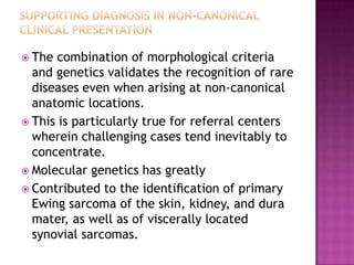  The combination of morphological criteria
and genetics validates the recognition of rare
diseases even when arising at non-canonical
anatomic locations.
 This is particularly true for referral centers
wherein challenging cases tend inevitably to
concentrate.
 Molecular genetics has greatly
 Contributed to the identiﬁcation of primary
Ewing sarcoma of the skin, kidney, and dura
mater, as well as of viscerally located
synovial sarcomas.
 