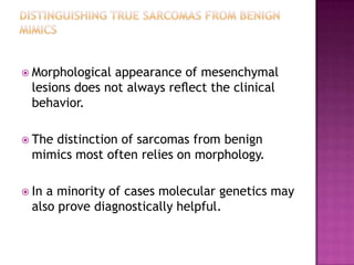  Morphological appearance of mesenchymal
lesions does not always reﬂect the clinical
behavior.
 The distinction of sarcomas from benign
mimics most often relies on morphology.
 In a minority of cases molecular genetics may
also prove diagnostically helpful.
 