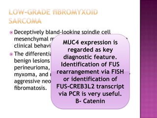  Deceptively bland-looking spindle cell
mesenchymal malignancY with an aggressive
clinical behavior.
 The differential diagnosis of LGFMS includes
benign lesions such as
perineurioma, neuroﬁbroma, cellular
myxoma, and nodular fasciitis, as well locally
aggressive neoplasms such as desmoid
ﬁbromatosis.
MUC4 expression is
regarded as key
diagnostic feature.
Identification of FUS
rearrangement via FISH
or identification of
FUS-CREB3L2 transcript
via PCR is very useful.
B- Catenin
 