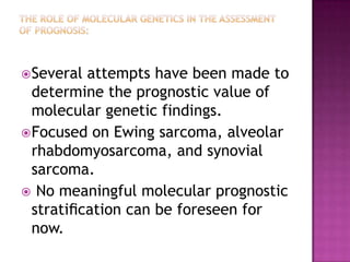 Several attempts have been made to
determine the prognostic value of
molecular genetic findings.
Focused on Ewing sarcoma, alveolar
rhabdomyosarcoma, and synovial
sarcoma.
 No meaningful molecular prognostic
stratiﬁcation can be foreseen for
now.
 