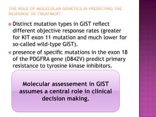  Distinct mutation types in GIST reﬂect
different objective response rates (greater
for KIT exon 11 mutation and much lower for
so-called wild-type GIST).
 presence of speciﬁc mutations in the exon 18
of the PDGFRA gene (D842V) predict primary
resistance to tyrosine kinase inhibitors.
Molecular assessement in GIST
assumes a central role in clinical
decision making.
 