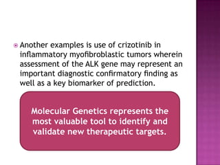  Another examples is use of crizotinib in
inﬂammatory myoﬁbroblastic tumors wherein
assessment of the ALK gene may represent an
important diagnostic conﬁrmatory ﬁnding as
well as a key biomarker of prediction.
Molecular Genetics represents the
most valuable tool to identify and
validate new therapeutic targets.
 