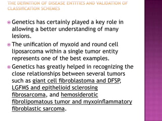  Genetics has certainly played a key role in
allowing a better understanding of many
lesions.
 The uniﬁcation of myxoid and round cell
liposarcoma within a single tumor entity
represents one of the best examples.
 Genetics has greatly helped in recognizing the
close relationships between several tumors
such as giant cell ﬁbroblastoma and DFSP,
LGFMS and epithelioid sclerosing
ﬁbrosarcoma, and hemosiderotic
ﬁbrolipomatous tumor and myxoinﬂammatory
ﬁbroblastic sarcoma.
 