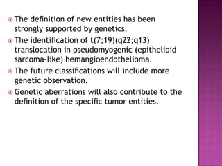  The deﬁnition of new entities has been
strongly supported by genetics.
 The identiﬁcation of t(7;19)(q22;q13)
translocation in pseudomyogenic (epithelioid
sarcoma-like) hemangioendothelioma.
 The future classiﬁcations will include more
genetic observation.
 Genetic aberrations will also contribute to the
deﬁnition of the speciﬁc tumor entities.
 
