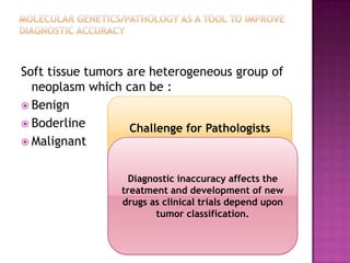 Soft tissue tumors are heterogeneous group of
neoplasm which can be :
 Benign
 Boderline
 Malignant
Challenge for Pathologists
Diagnostic inaccuracy affects the
treatment and development of new
drugs as clinical trials depend upon
tumor classification.
 