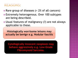  Rare group of diseases (< 2% of all cancers)
 Extremely heterogenous. Over 100 subtypes
are being described.
 Usual features of malignancy (?) are not always
applicable to these.
Histologically worrisome leisons may
actually be benign e.g. Nodular fascitis
Cytollogically innocent neoplasm may
behave aggressively e.g. Low-Grade
Fibromyxoid Sarcoma.
 