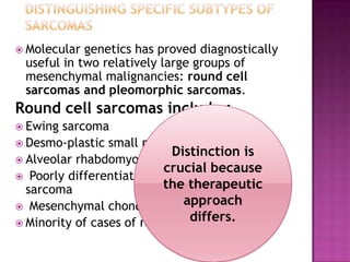  Molecular genetics has proved diagnostically
useful in two relatively large groups of
mesenchymal malignancies: round cell
sarcomas and pleomorphic sarcomas.
Round cell sarcomas include :
 Ewing sarcoma
 Desmo-plastic small round cell tumor
 Alveolar rhabdomyo-sarcoma
 Poorly differentiated round cell synovial
sarcoma
 Mesenchymal chondrosarcoma
 Minority of cases of round cell liposarcoma
Distinction is
crucial because
the therapeutic
approach
differs.
 