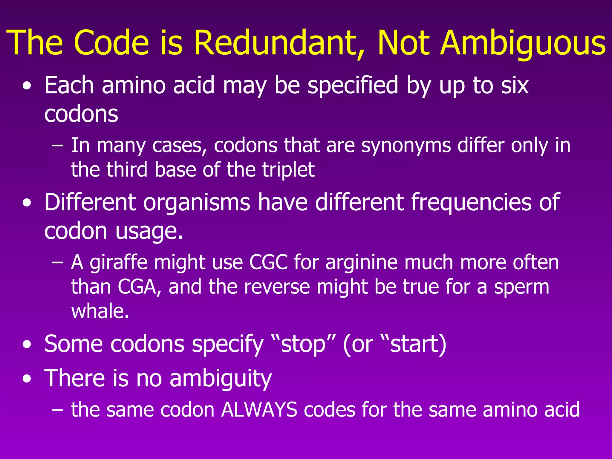 The Code is Redundant, Not Ambiguous Each amino acid may be specified by up to six codons In many cases, codons that are synonyms differ only in the third base of the triplet Different organisms have different frequencies of codon usage.  A giraffe might use CGC for arginine much more often than CGA, and the reverse might be true for a sperm whale.  Some codons specify “stop” (or “start) There is no ambiguity  the same codon ALWAYS codes for the same amino acid 