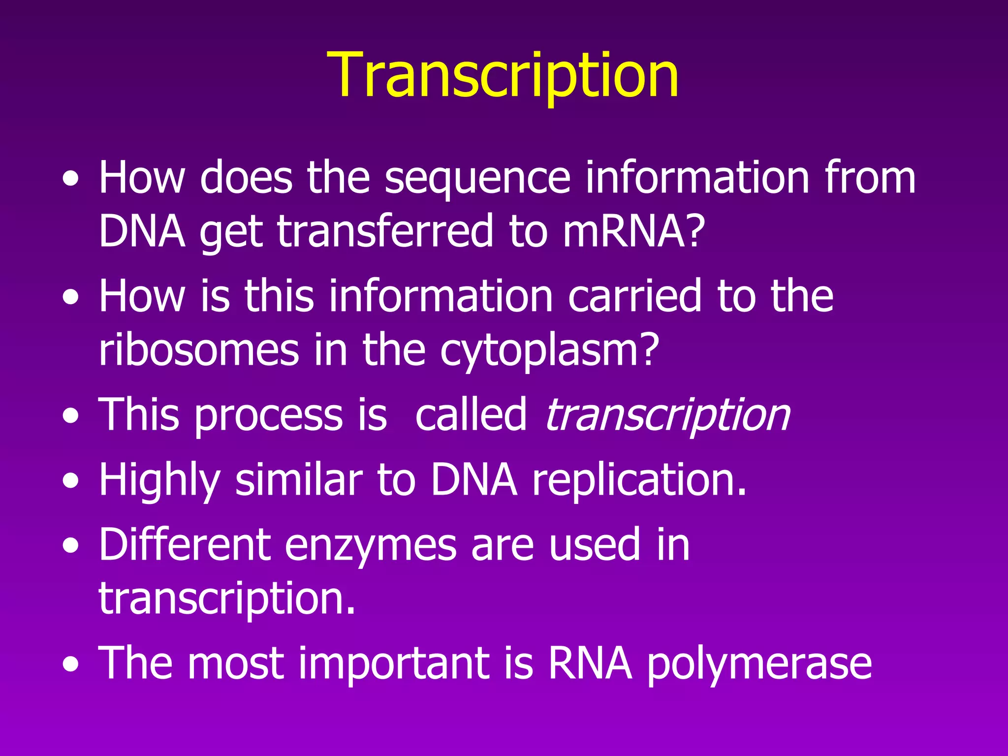 Transcription How does the sequence information from DNA get transferred to mRNA?  How is this information carried to the ribosomes in the cytoplasm?  This process is  called  transcription Highly similar to DNA replication.  Different enzymes are used in transcription.  The most important is RNA polymerase  