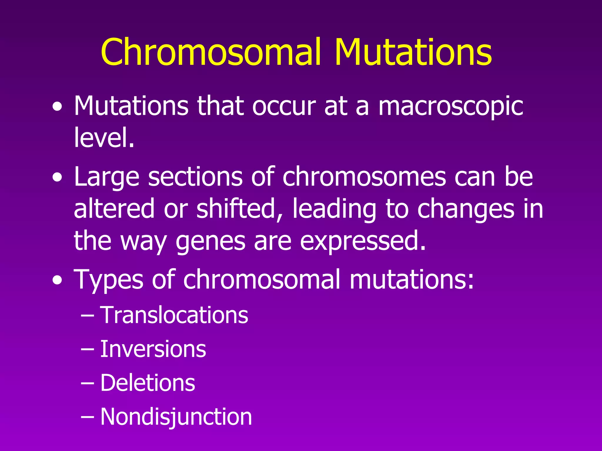 Chromosomal Mutations   Mutations that occur at a macroscopic level.  Large sections of chromosomes can be altered or shifted, leading to changes in the way genes are expressed.  Types of chromosomal mutations: Translocations Inversions Deletions Nondisjunction 