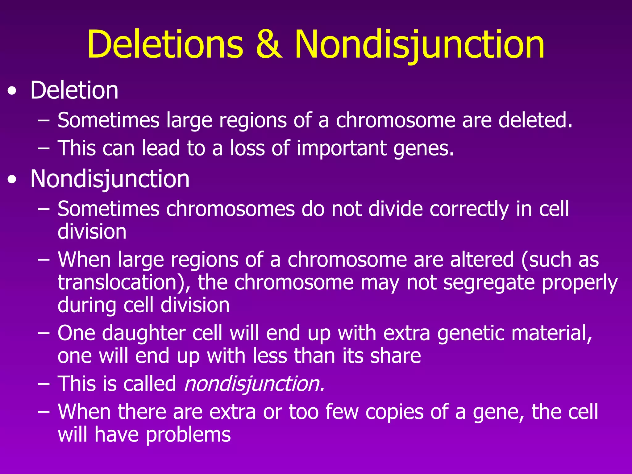 Deletions & Nondisjunction Deletion Sometimes large regions of a chromosome are deleted.  This can lead to a loss of important genes.  Nondisjunction Sometimes chromosomes do not divide correctly in cell division When large regions of a chromosome are altered (such as translocation), the chromosome may not segregate properly during cell division   One daughter cell will end up with extra genetic material, one will end up with less than its share This is called  nondisjunction.   When there are extra or too few copies of a gene, the cell will have problems 