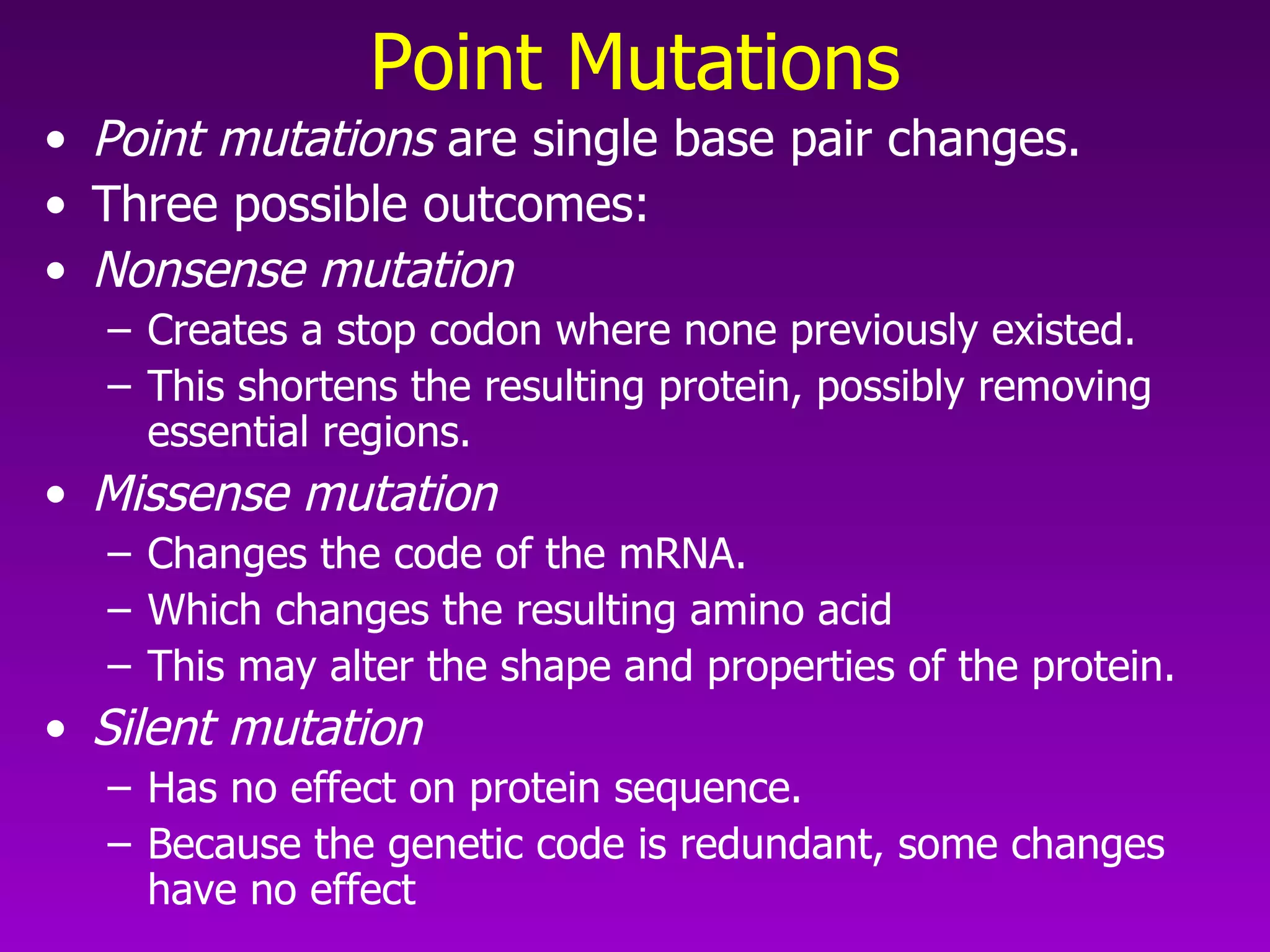 Point Mutations Point mutations  are single base pair changes.  Three possible outcomes: Nonsense mutation   Creates a stop codon where none previously existed.  This shortens the resulting protein, possibly removing essential regions.  Missense mutation   Changes the code of the mRNA.  Which changes the resulting amino acid This may alter the shape and properties of the protein.  Silent mutation  Has no effect on protein sequence.  Because the genetic code is redundant, some changes have no effect 