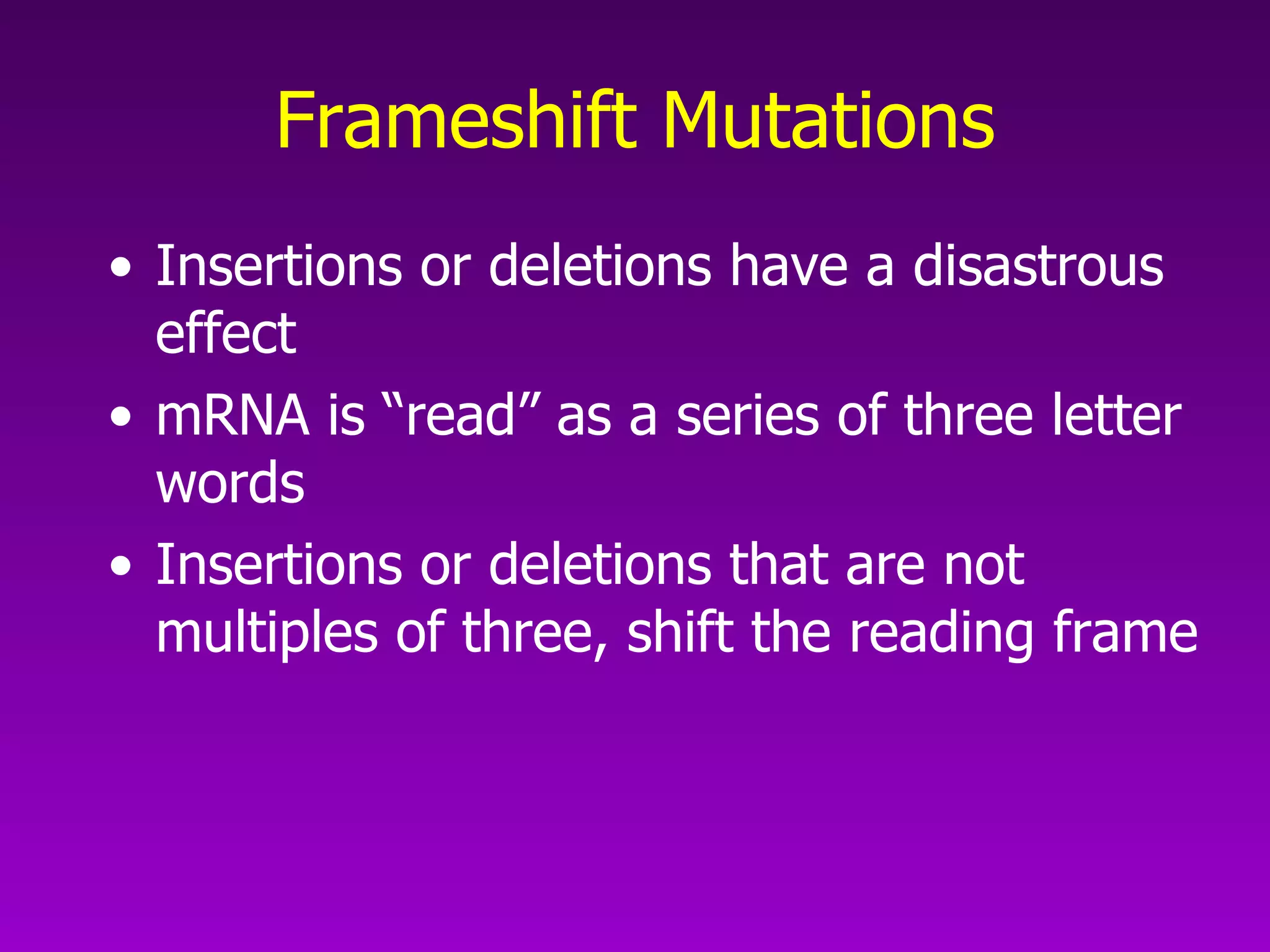 Frameshift Mutations Insertions or deletions have a disastrous effect mRNA is “read” as a series of three letter words Insertions or deletions that are not multiples of three, shift the reading frame 