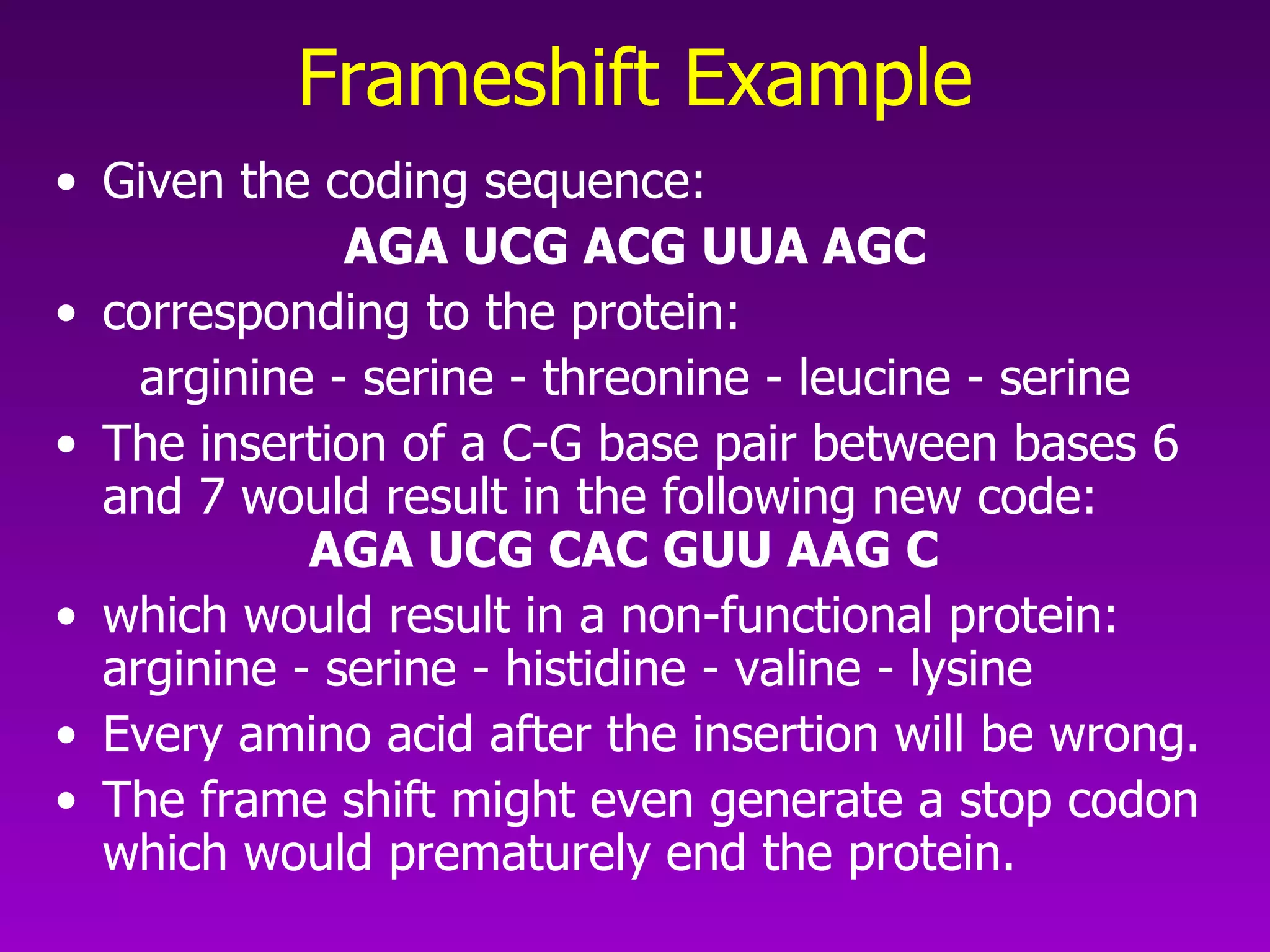Frameshift Example Given the coding sequence:  AGA UCG ACG UUA AGC corresponding to the protein:  arginine - serine - threonine - leucine - serine The insertion of a C-G base pair between bases 6 and 7 would result in the following new code:  AGA UCG CAC GUU AAG C which would result in a non-functional protein:  arginine - serine - histidine - valine - lysine Every amino acid after the insertion will be wrong.  The frame shift might even generate a stop codon which would prematurely end the protein.  