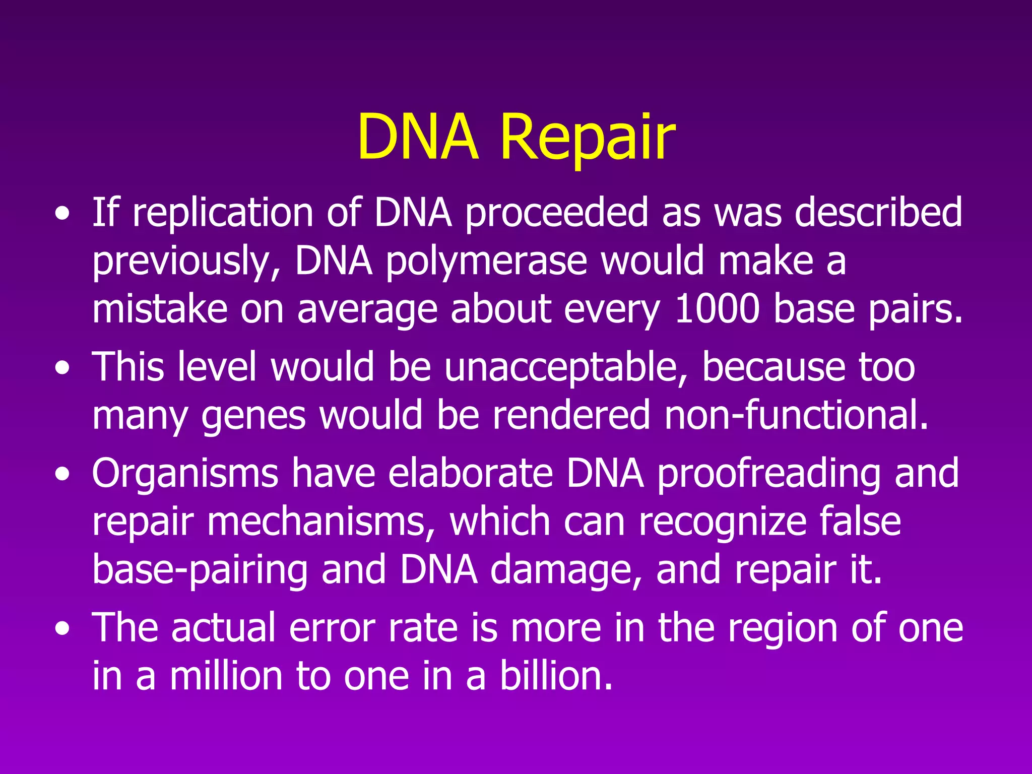 DNA Repair If replication of DNA proceeded as was described previously, DNA polymerase would make a mistake on average about every 1000 base pairs. This level would be unacceptable, because too many genes would be rendered non-functional. Organisms have elaborate DNA proofreading and repair mechanisms, which can recognize false base-pairing and DNA damage, and repair it.  The actual error rate is more in the region of one in a million to one in a billion.  