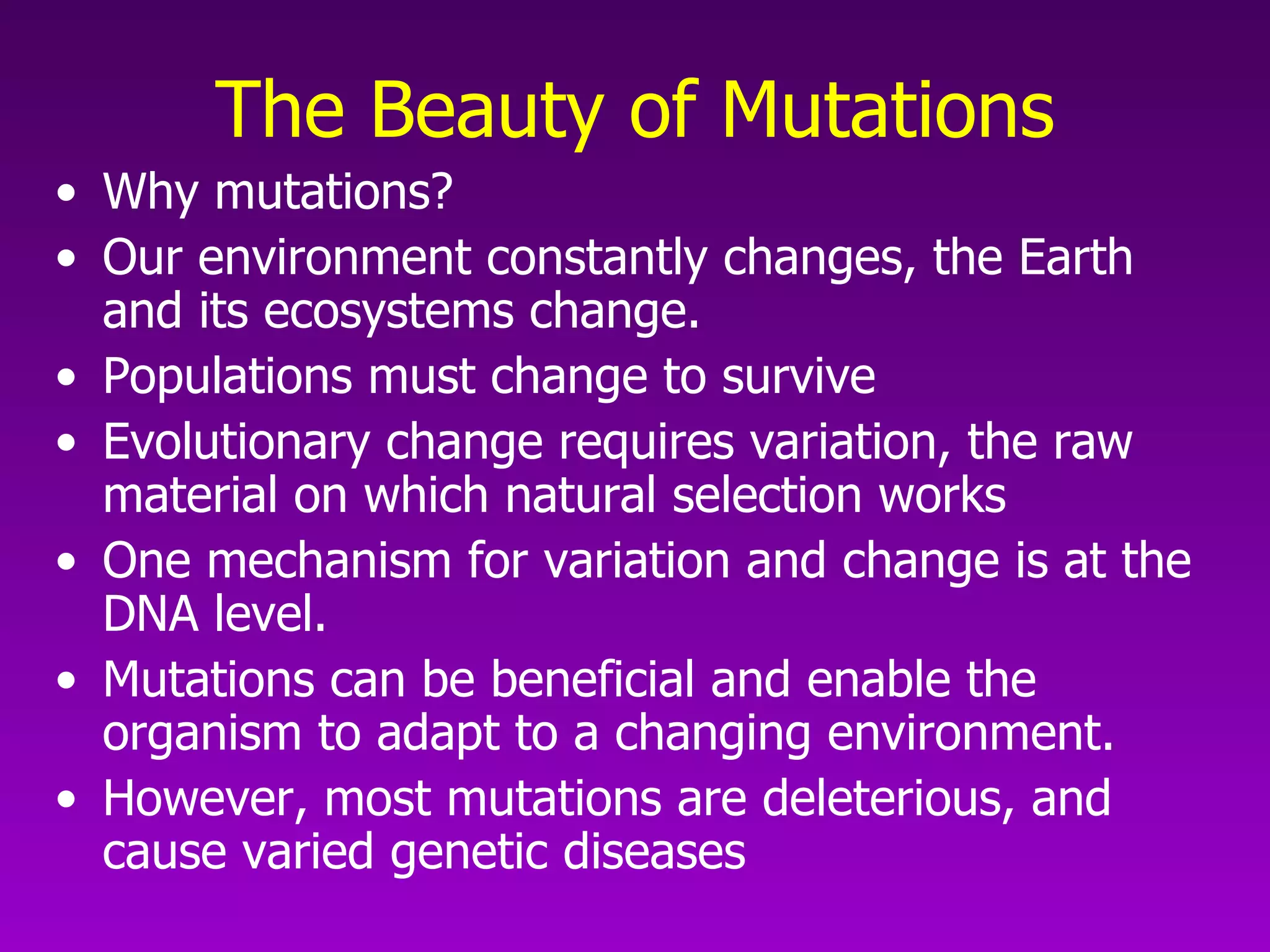 The Beauty of Mutations Why mutations? Our environment constantly changes, the Earth and its ecosystems change.  Populations must change to survive Evolutionary change requires variation, the raw material on which natural selection works One mechanism for variation and change is at the DNA level.  Mutations can be beneficial and enable the organism to adapt to a changing environment.  However, most mutations are deleterious, and cause varied genetic diseases 