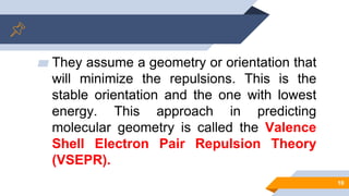 ▰ They assume a geometry or orientation that
will minimize the repulsions. This is the
stable orientation and the one with lowest
energy. This approach in predicting
molecular geometry is called the Valence
Shell Electron Pair Repulsion Theory
(VSEPR).
10
 