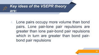 Key ideas of the VSEPR theory
are:
4. Lone pairs occupy more volume than bond
pairs. Lone pair-lone pair repulsions are
greater than lone pair-bond pair repulsions
which in turn are greater than bond pair-
bond pair repulsions
12
 